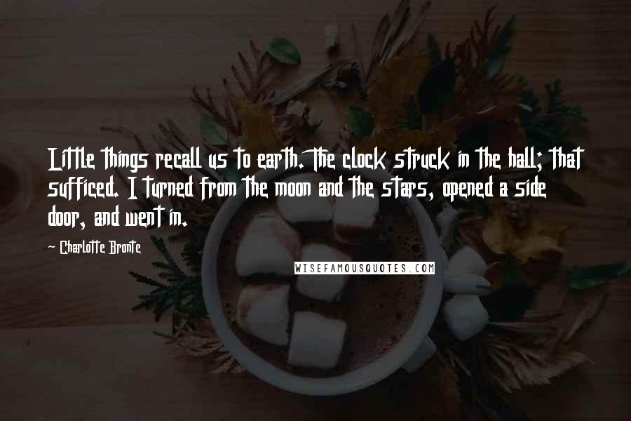 Charlotte Bronte Quotes: Little things recall us to earth. The clock struck in the hall; that sufficed. I turned from the moon and the stars, opened a side door, and went in.