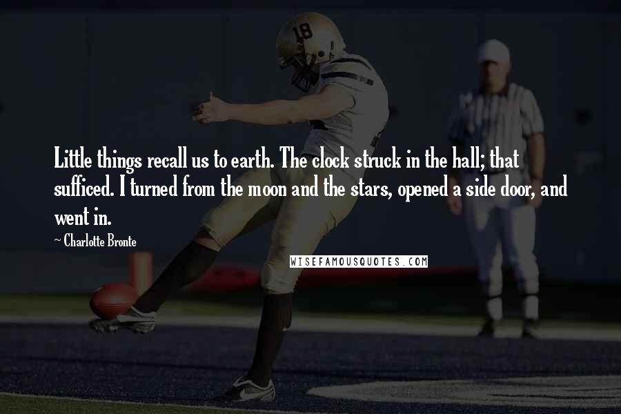 Charlotte Bronte Quotes: Little things recall us to earth. The clock struck in the hall; that sufficed. I turned from the moon and the stars, opened a side door, and went in.