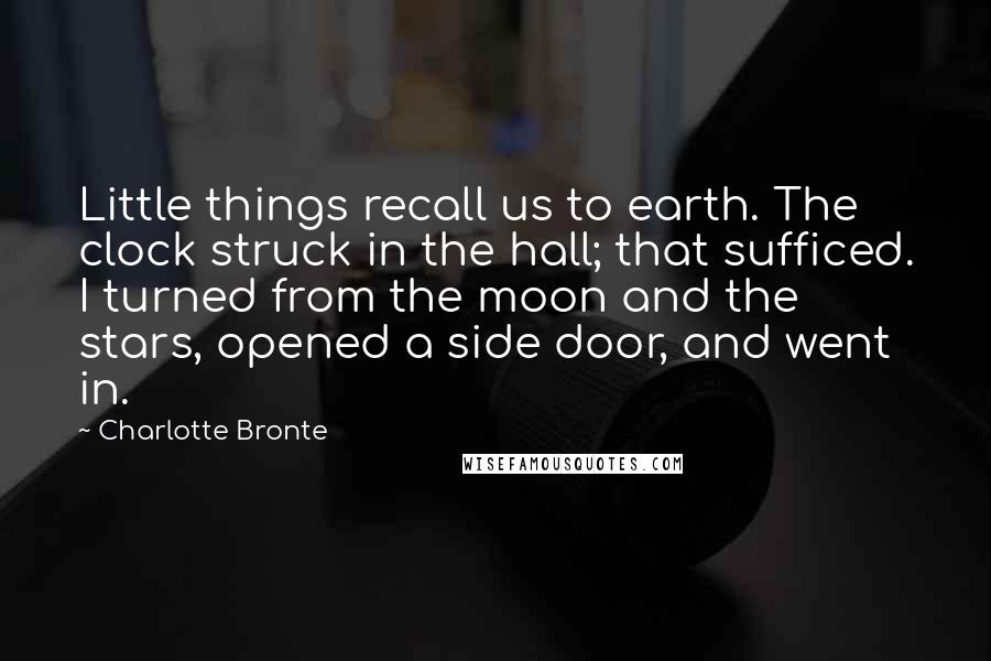Charlotte Bronte Quotes: Little things recall us to earth. The clock struck in the hall; that sufficed. I turned from the moon and the stars, opened a side door, and went in.