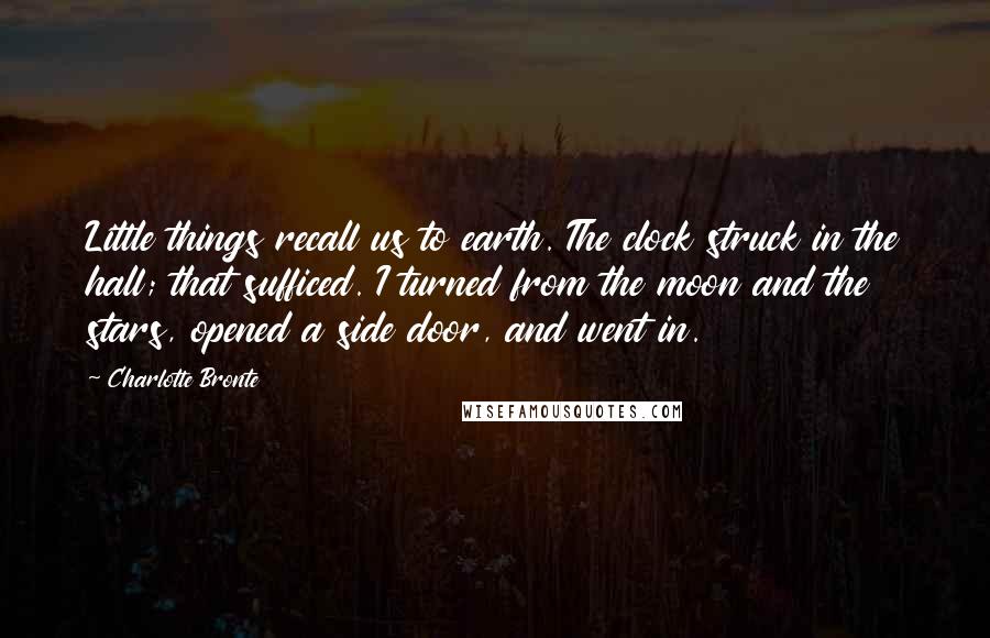 Charlotte Bronte Quotes: Little things recall us to earth. The clock struck in the hall; that sufficed. I turned from the moon and the stars, opened a side door, and went in.