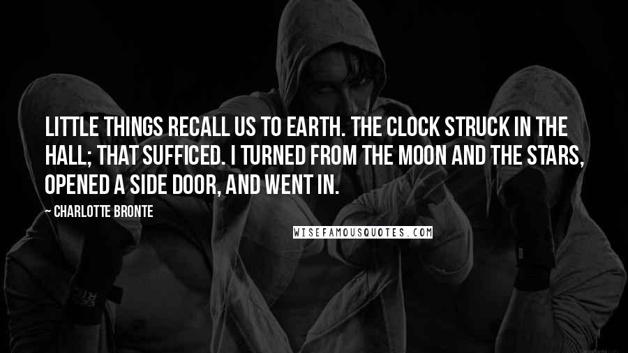 Charlotte Bronte Quotes: Little things recall us to earth. The clock struck in the hall; that sufficed. I turned from the moon and the stars, opened a side door, and went in.