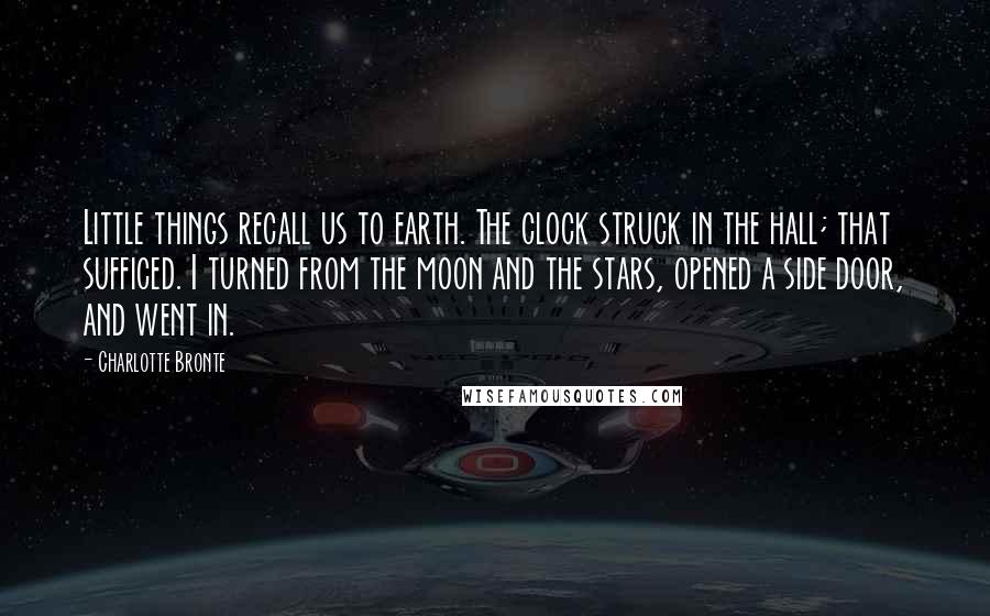 Charlotte Bronte Quotes: Little things recall us to earth. The clock struck in the hall; that sufficed. I turned from the moon and the stars, opened a side door, and went in.