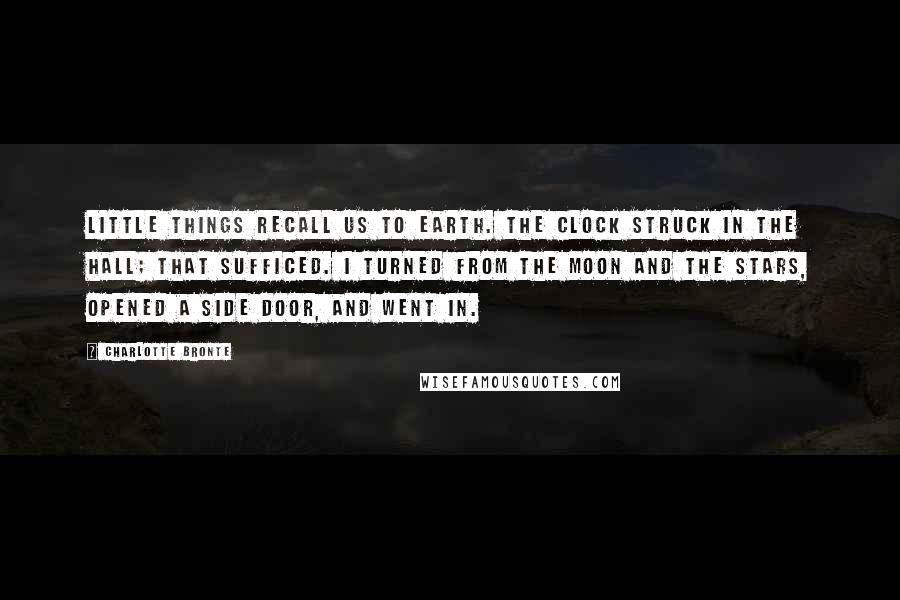 Charlotte Bronte Quotes: Little things recall us to earth. The clock struck in the hall; that sufficed. I turned from the moon and the stars, opened a side door, and went in.