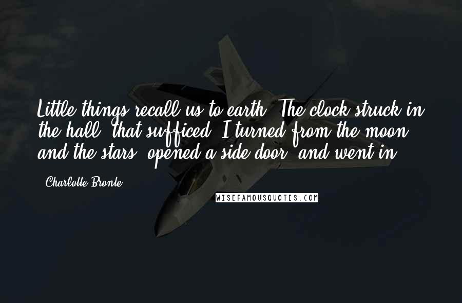 Charlotte Bronte Quotes: Little things recall us to earth. The clock struck in the hall; that sufficed. I turned from the moon and the stars, opened a side door, and went in.