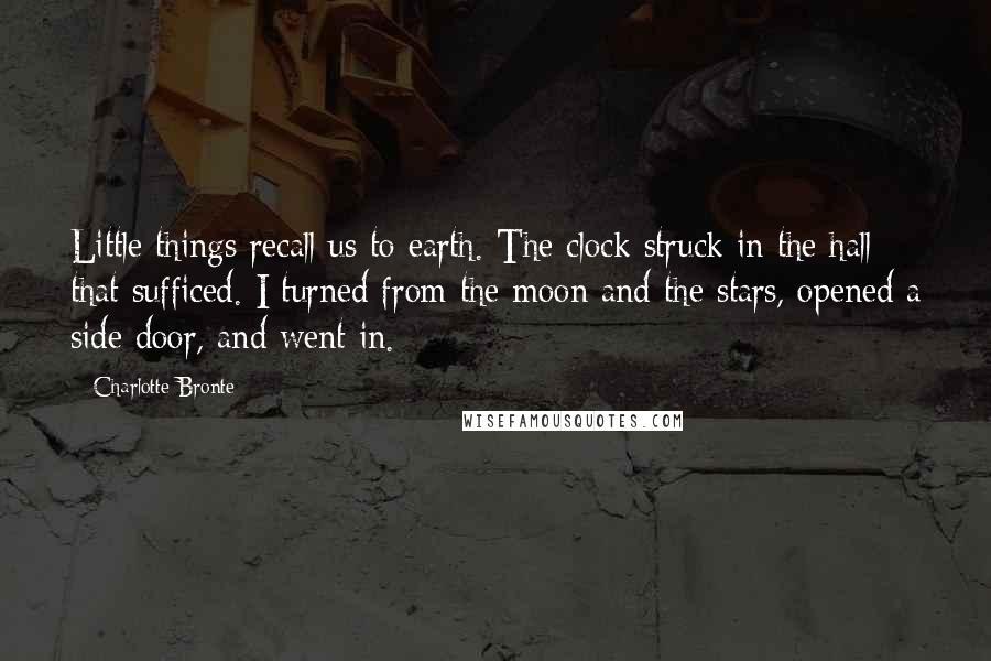 Charlotte Bronte Quotes: Little things recall us to earth. The clock struck in the hall; that sufficed. I turned from the moon and the stars, opened a side door, and went in.