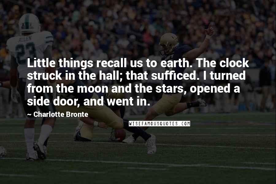 Charlotte Bronte Quotes: Little things recall us to earth. The clock struck in the hall; that sufficed. I turned from the moon and the stars, opened a side door, and went in.