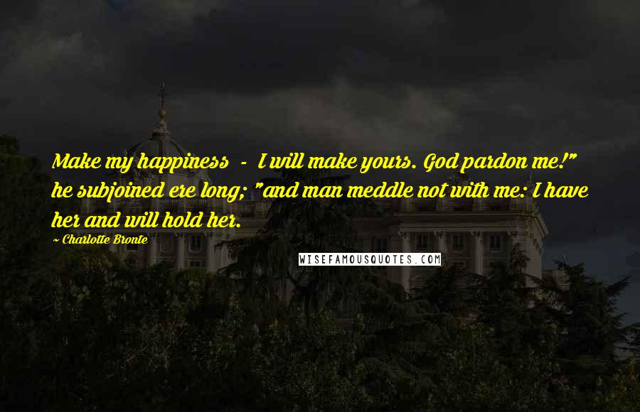 Charlotte Bronte Quotes: Make my happiness  -  I will make yours. God pardon me!" he subjoined ere long; "and man meddle not with me: I have her and will hold her.