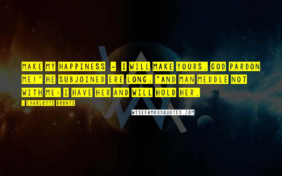 Charlotte Bronte Quotes: Make my happiness  -  I will make yours. God pardon me!" he subjoined ere long; "and man meddle not with me: I have her and will hold her.