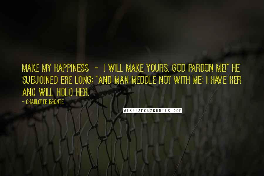 Charlotte Bronte Quotes: Make my happiness  -  I will make yours. God pardon me!" he subjoined ere long; "and man meddle not with me: I have her and will hold her.