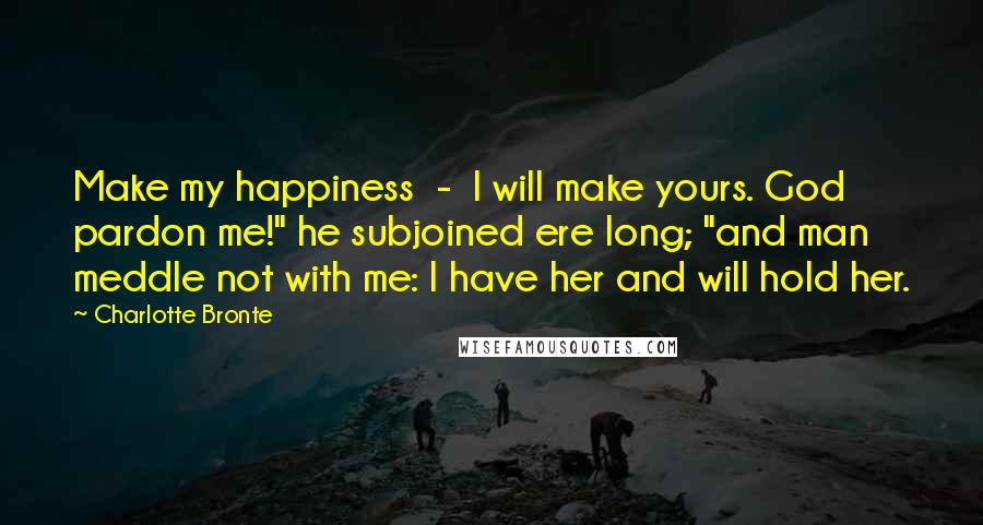 Charlotte Bronte Quotes: Make my happiness  -  I will make yours. God pardon me!" he subjoined ere long; "and man meddle not with me: I have her and will hold her.