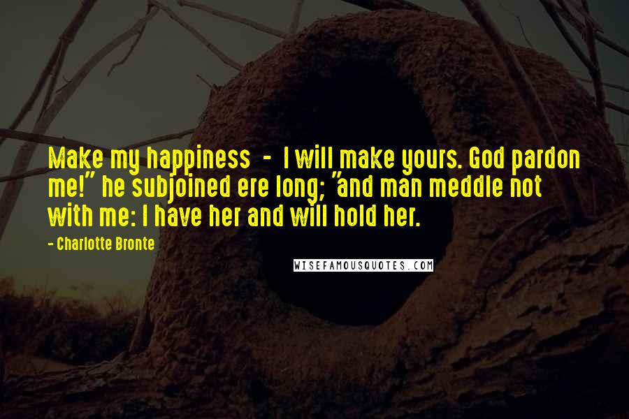 Charlotte Bronte Quotes: Make my happiness  -  I will make yours. God pardon me!" he subjoined ere long; "and man meddle not with me: I have her and will hold her.