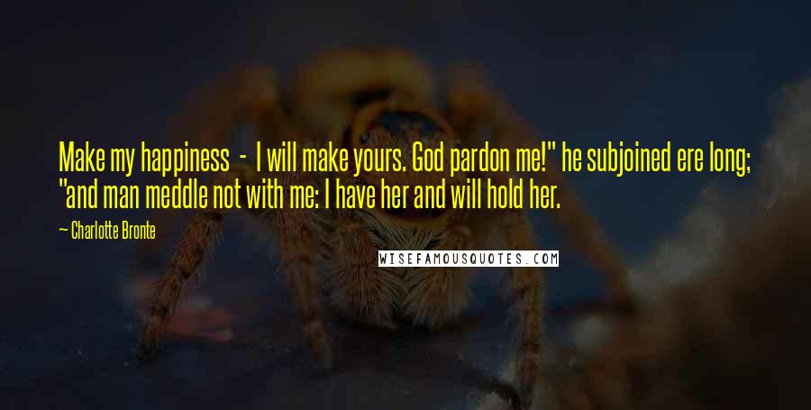 Charlotte Bronte Quotes: Make my happiness  -  I will make yours. God pardon me!" he subjoined ere long; "and man meddle not with me: I have her and will hold her.