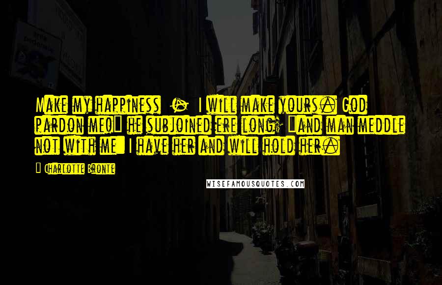 Charlotte Bronte Quotes: Make my happiness  -  I will make yours. God pardon me!" he subjoined ere long; "and man meddle not with me: I have her and will hold her.