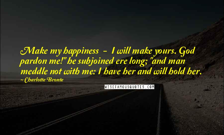 Charlotte Bronte Quotes: Make my happiness  -  I will make yours. God pardon me!" he subjoined ere long; "and man meddle not with me: I have her and will hold her.