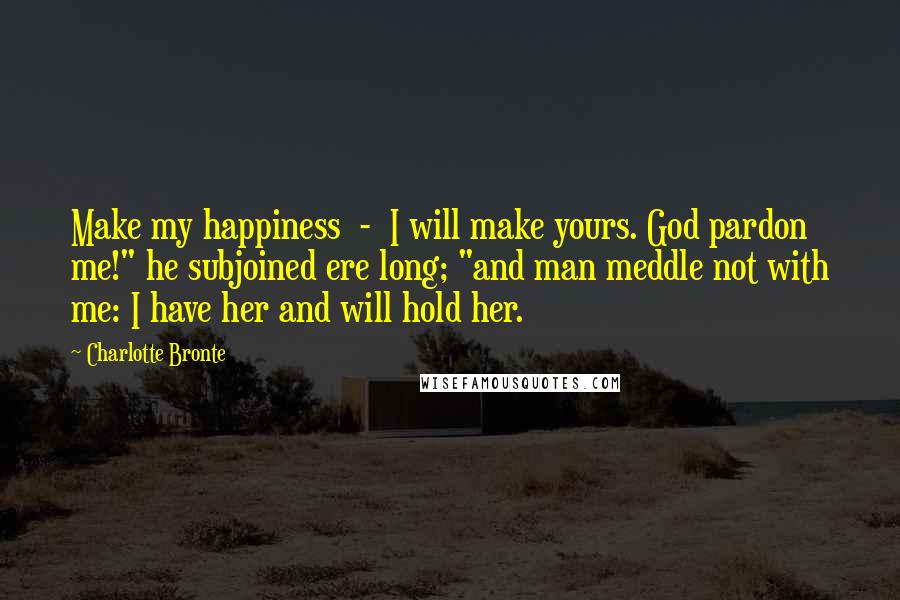 Charlotte Bronte Quotes: Make my happiness  -  I will make yours. God pardon me!" he subjoined ere long; "and man meddle not with me: I have her and will hold her.