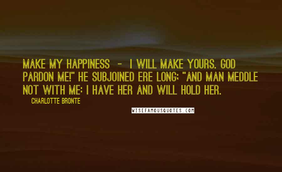 Charlotte Bronte Quotes: Make my happiness  -  I will make yours. God pardon me!" he subjoined ere long; "and man meddle not with me: I have her and will hold her.