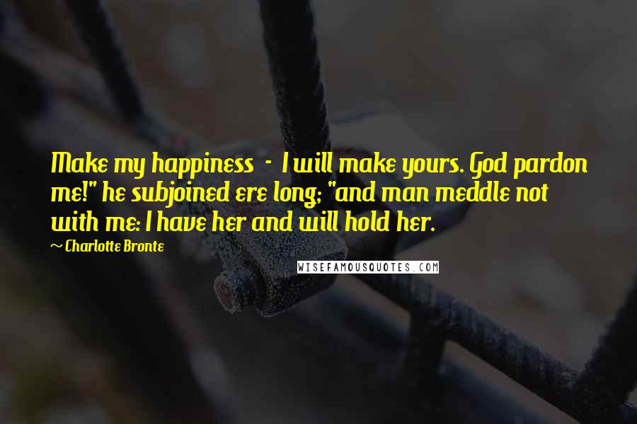 Charlotte Bronte Quotes: Make my happiness  -  I will make yours. God pardon me!" he subjoined ere long; "and man meddle not with me: I have her and will hold her.