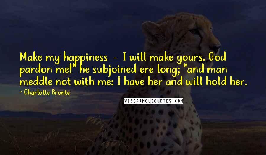 Charlotte Bronte Quotes: Make my happiness  -  I will make yours. God pardon me!" he subjoined ere long; "and man meddle not with me: I have her and will hold her.