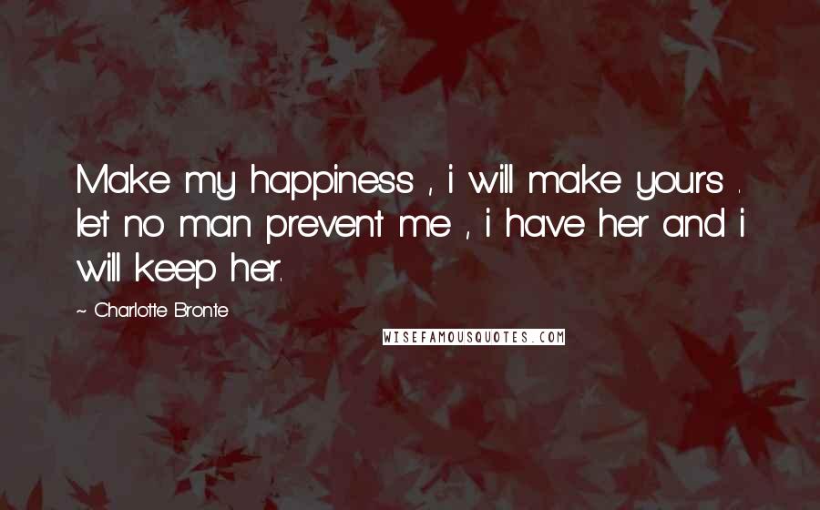 Charlotte Bronte Quotes: Make my happiness , i will make yours . let no man prevent me , i have her and i will keep her.