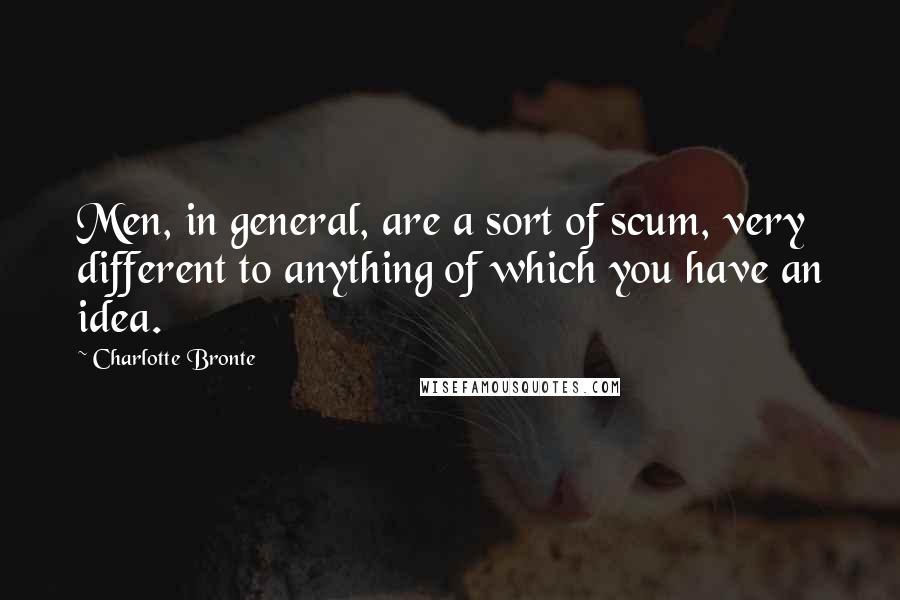 Charlotte Bronte Quotes: Men, in general, are a sort of scum, very different to anything of which you have an idea.