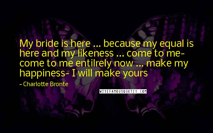 Charlotte Bronte Quotes: My bride is here ... because my equal is here and my likeness ... come to me- come to me entilrely now ... make my happiness- I will make yours