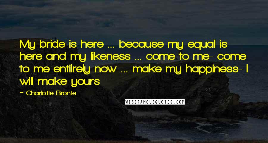Charlotte Bronte Quotes: My bride is here ... because my equal is here and my likeness ... come to me- come to me entilrely now ... make my happiness- I will make yours