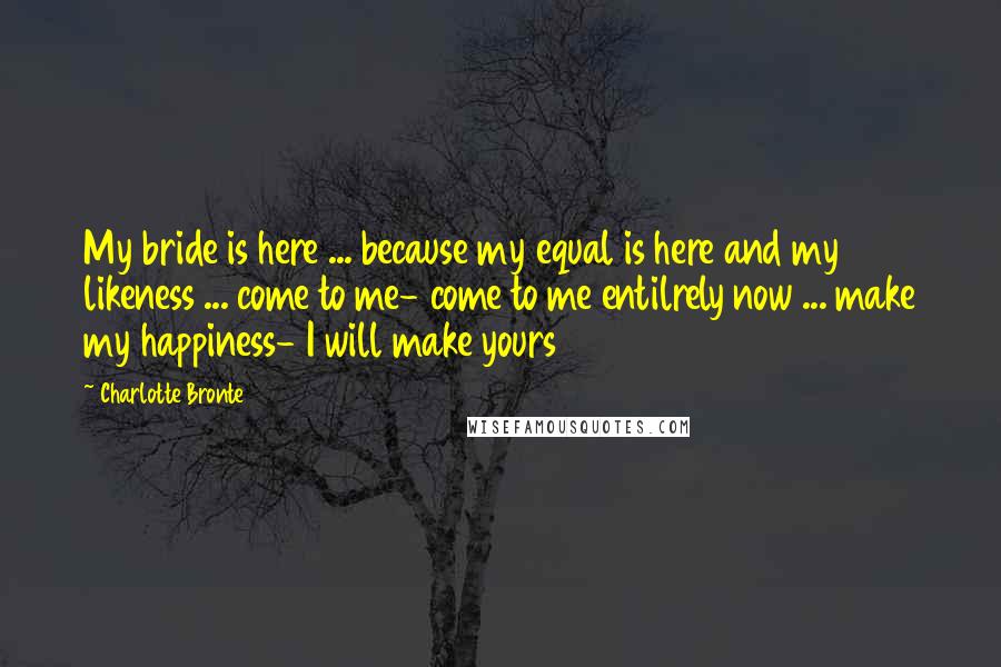 Charlotte Bronte Quotes: My bride is here ... because my equal is here and my likeness ... come to me- come to me entilrely now ... make my happiness- I will make yours