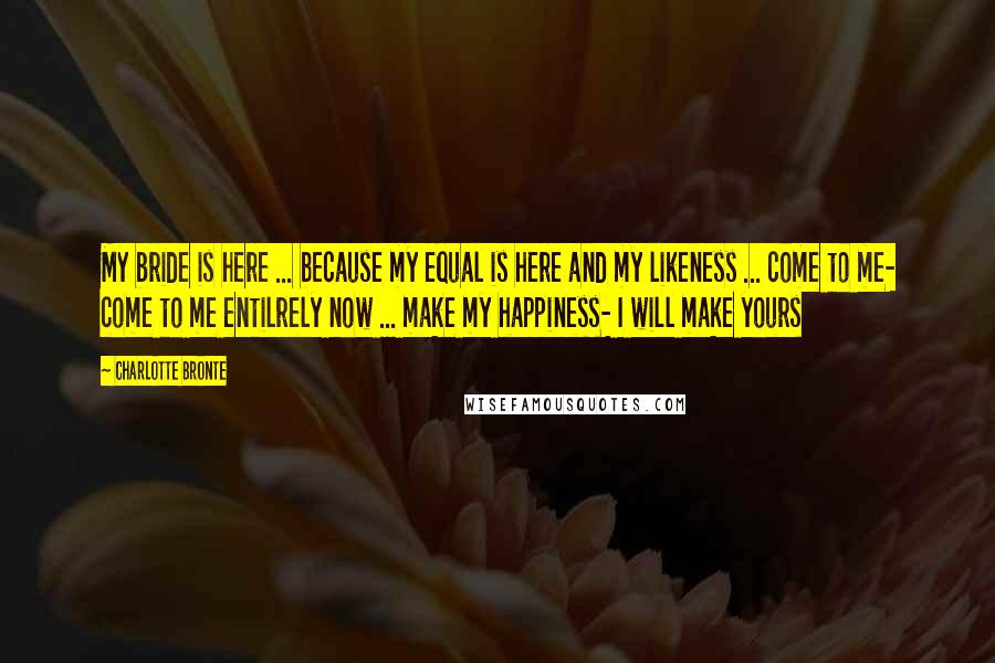 Charlotte Bronte Quotes: My bride is here ... because my equal is here and my likeness ... come to me- come to me entilrely now ... make my happiness- I will make yours