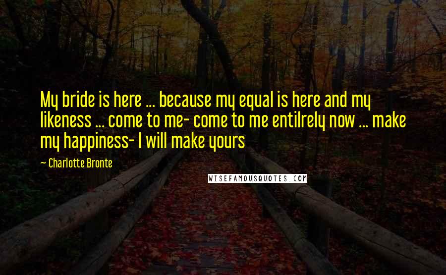 Charlotte Bronte Quotes: My bride is here ... because my equal is here and my likeness ... come to me- come to me entilrely now ... make my happiness- I will make yours