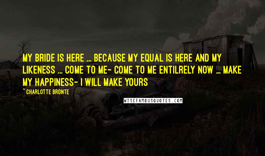 Charlotte Bronte Quotes: My bride is here ... because my equal is here and my likeness ... come to me- come to me entilrely now ... make my happiness- I will make yours