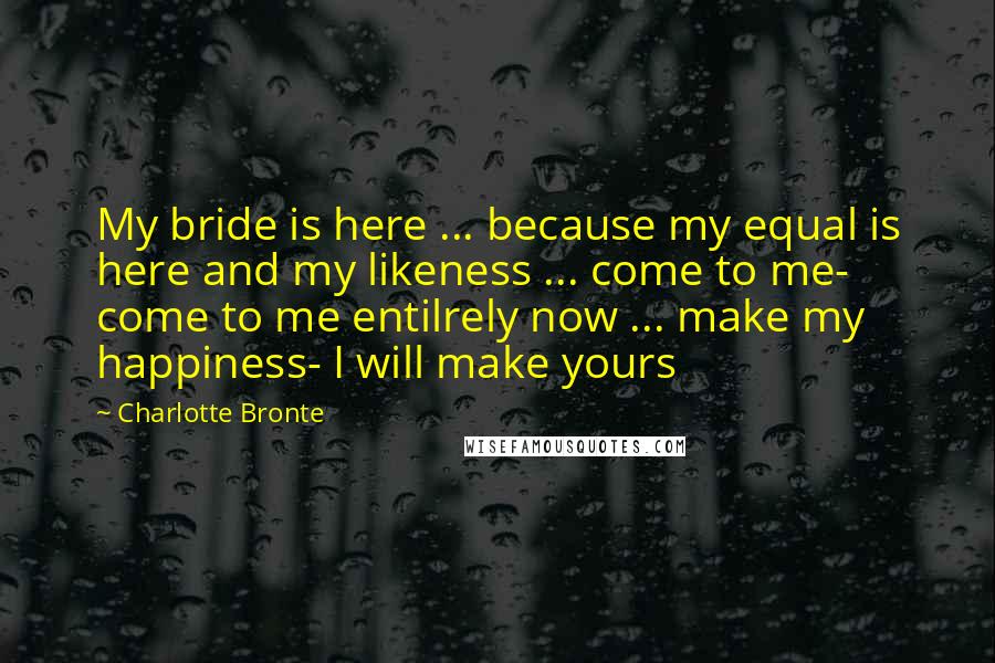 Charlotte Bronte Quotes: My bride is here ... because my equal is here and my likeness ... come to me- come to me entilrely now ... make my happiness- I will make yours