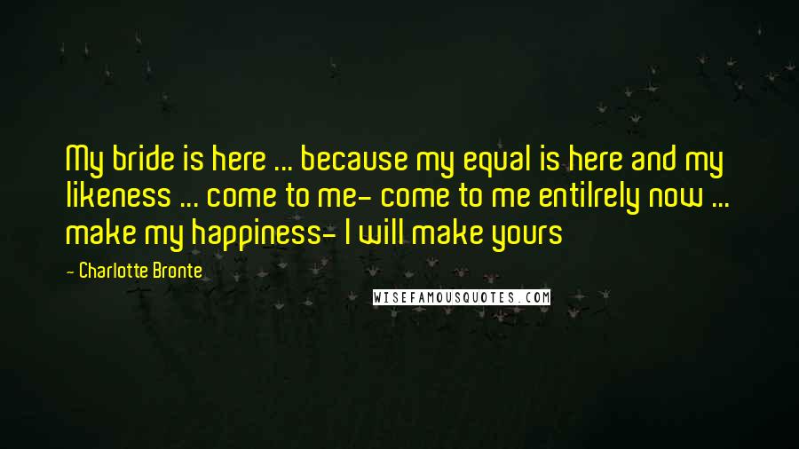 Charlotte Bronte Quotes: My bride is here ... because my equal is here and my likeness ... come to me- come to me entilrely now ... make my happiness- I will make yours