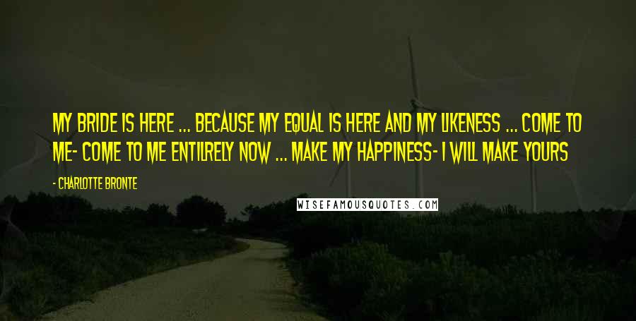 Charlotte Bronte Quotes: My bride is here ... because my equal is here and my likeness ... come to me- come to me entilrely now ... make my happiness- I will make yours