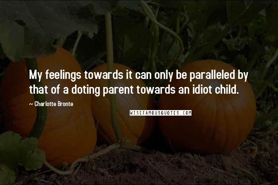 Charlotte Bronte Quotes: My feelings towards it can only be paralleled by that of a doting parent towards an idiot child.