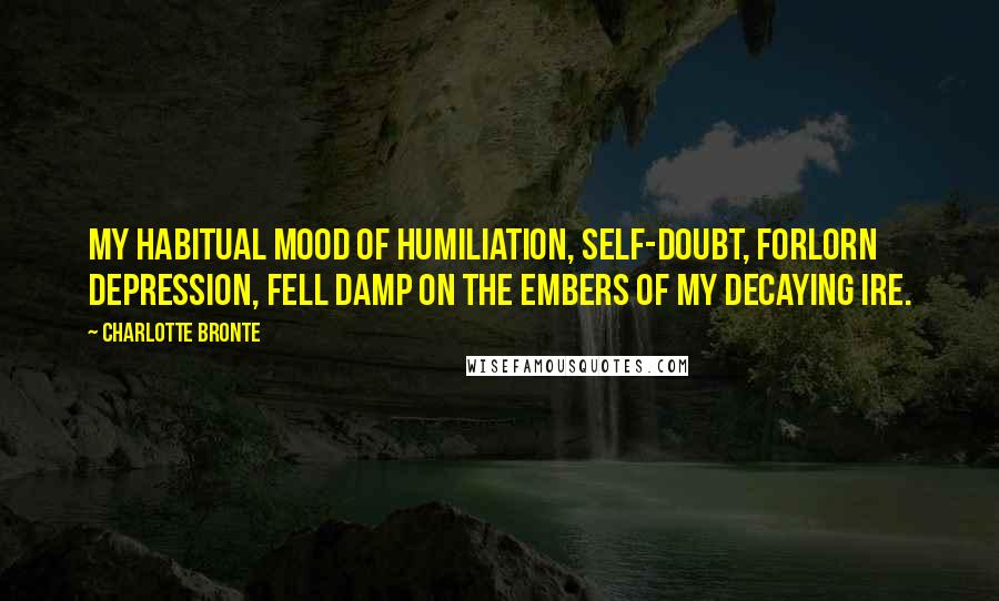 Charlotte Bronte Quotes: My habitual mood of humiliation, self-doubt, forlorn depression, fell damp on the embers of my decaying ire.