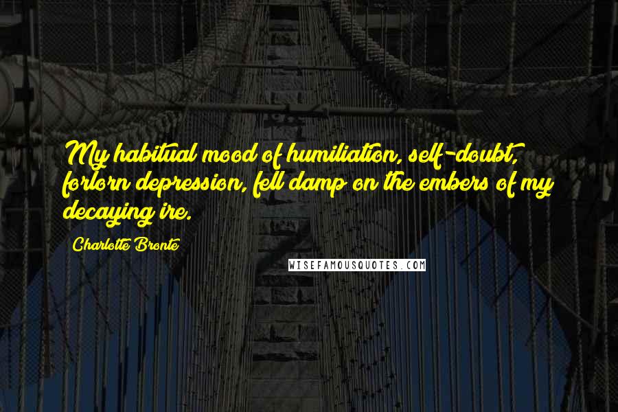 Charlotte Bronte Quotes: My habitual mood of humiliation, self-doubt, forlorn depression, fell damp on the embers of my decaying ire.