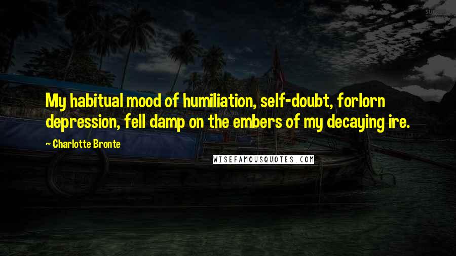 Charlotte Bronte Quotes: My habitual mood of humiliation, self-doubt, forlorn depression, fell damp on the embers of my decaying ire.