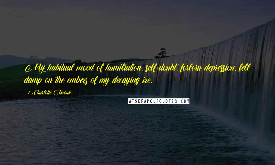 Charlotte Bronte Quotes: My habitual mood of humiliation, self-doubt, forlorn depression, fell damp on the embers of my decaying ire.