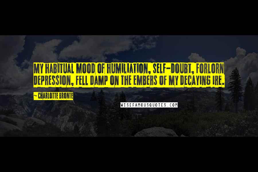 Charlotte Bronte Quotes: My habitual mood of humiliation, self-doubt, forlorn depression, fell damp on the embers of my decaying ire.
