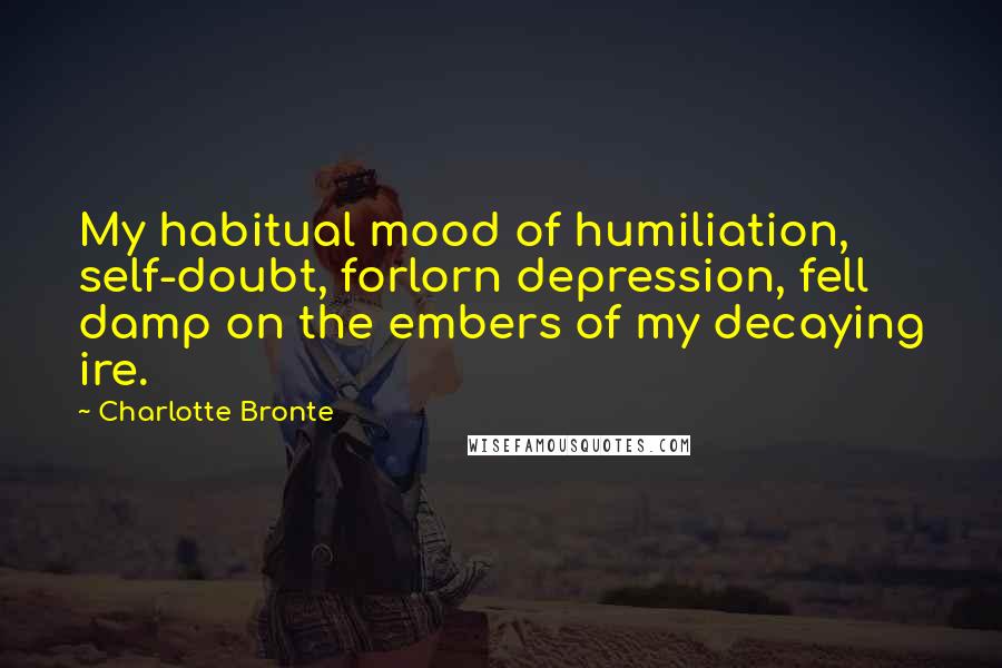 Charlotte Bronte Quotes: My habitual mood of humiliation, self-doubt, forlorn depression, fell damp on the embers of my decaying ire.