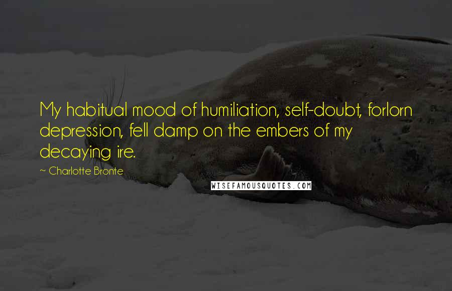 Charlotte Bronte Quotes: My habitual mood of humiliation, self-doubt, forlorn depression, fell damp on the embers of my decaying ire.