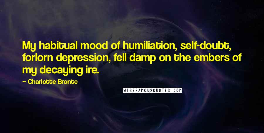 Charlotte Bronte Quotes: My habitual mood of humiliation, self-doubt, forlorn depression, fell damp on the embers of my decaying ire.