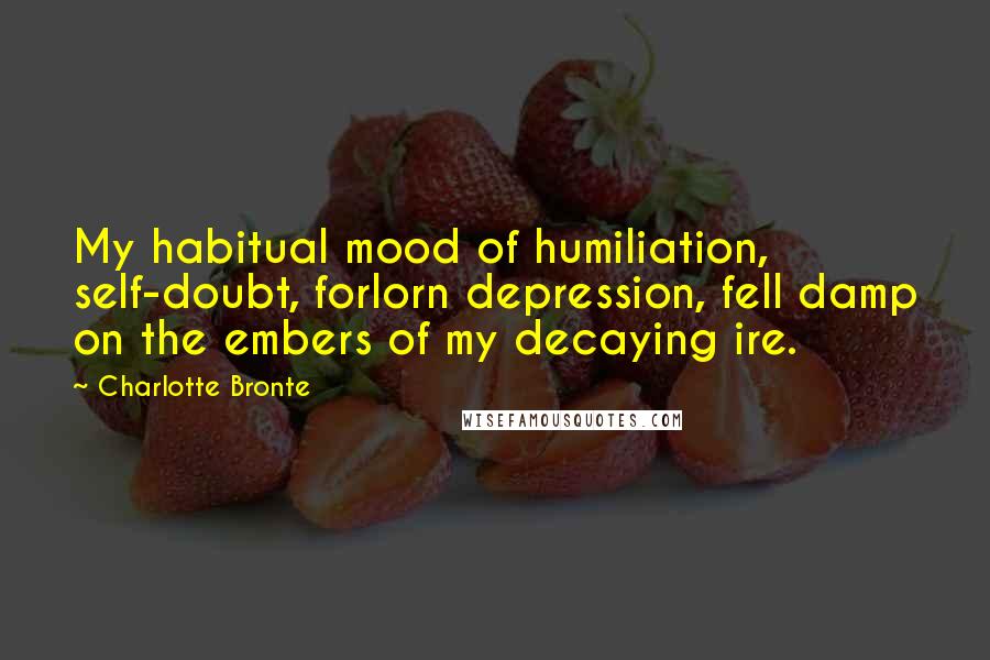 Charlotte Bronte Quotes: My habitual mood of humiliation, self-doubt, forlorn depression, fell damp on the embers of my decaying ire.