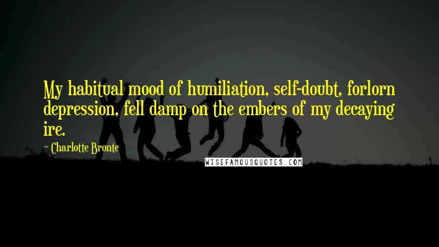 Charlotte Bronte Quotes: My habitual mood of humiliation, self-doubt, forlorn depression, fell damp on the embers of my decaying ire.