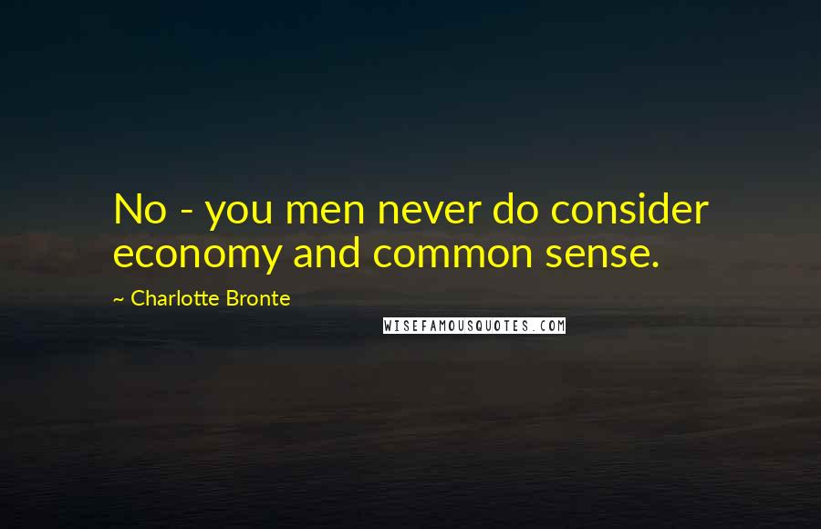 Charlotte Bronte Quotes: No - you men never do consider economy and common sense.