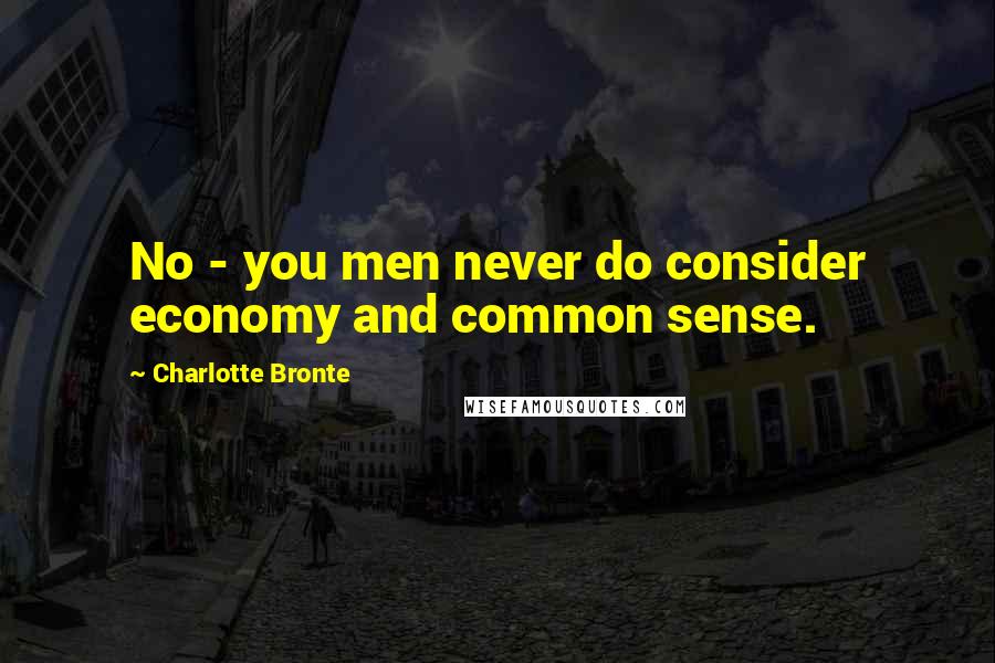 Charlotte Bronte Quotes: No - you men never do consider economy and common sense.