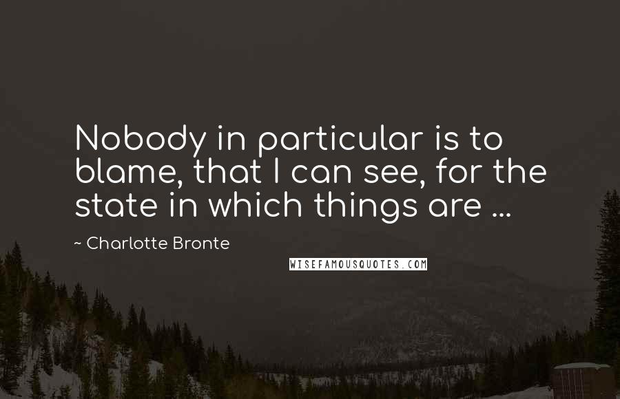 Charlotte Bronte Quotes: Nobody in particular is to blame, that I can see, for the state in which things are ...
