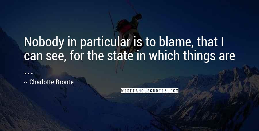 Charlotte Bronte Quotes: Nobody in particular is to blame, that I can see, for the state in which things are ...