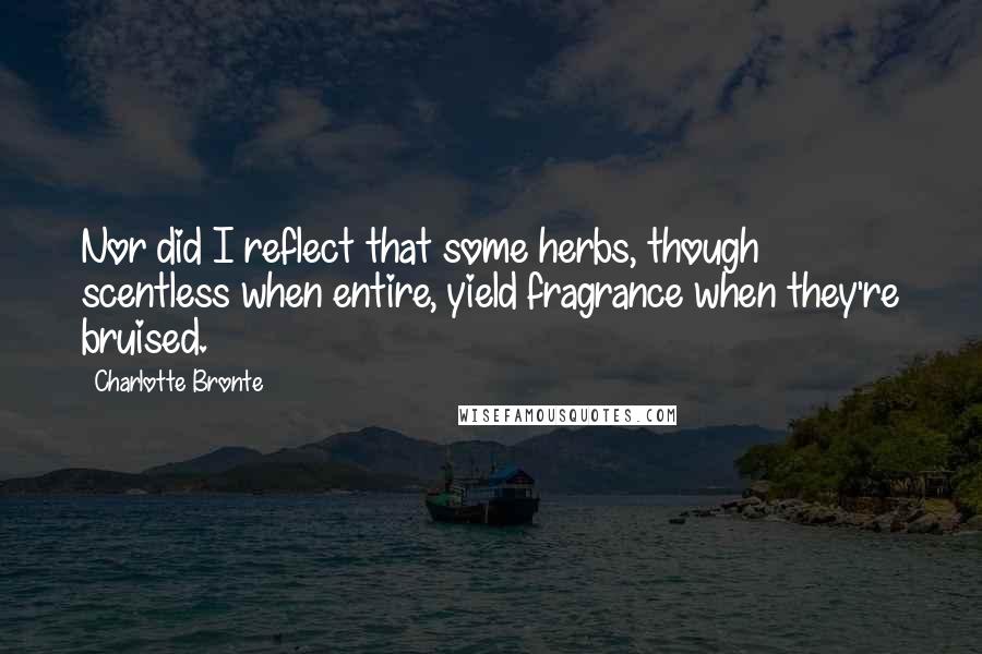 Charlotte Bronte Quotes: Nor did I reflect that some herbs, though scentless when entire, yield fragrance when they're bruised.