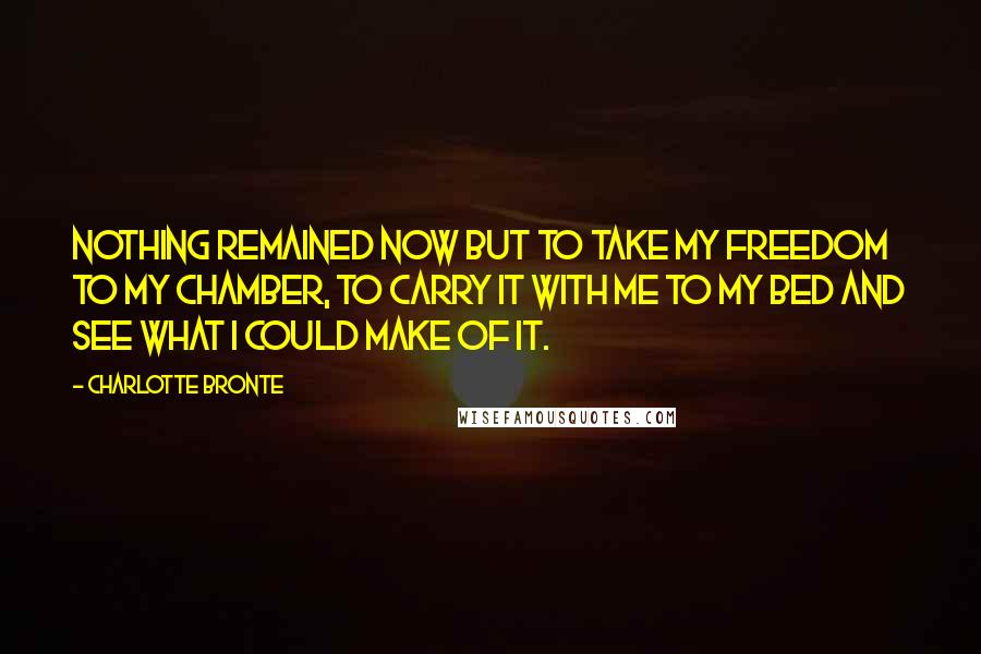 Charlotte Bronte Quotes: Nothing remained now but to take my freedom to my chamber, to carry it with me to my bed and see what I could make of it.